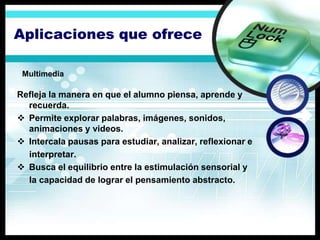 Aplicaciones que ofrece

 Multimedia

Refleja la manera en que el alumno piensa, aprende y
  recuerda.
 Permite explorar palabras, imágenes, sonidos,
  animaciones y videos.
 Intercala pausas para estudiar, analizar, reflexionar e
  interpretar.
 Busca el equilibrio entre la estimulación sensorial y
  la capacidad de lograr el pensamiento abstracto.
 