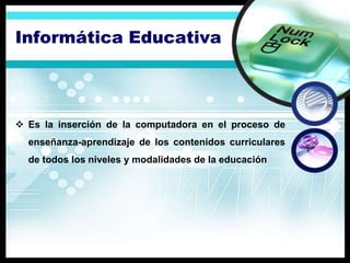 Informática Educativa



 Es la inserción de la computadora en el proceso de
  enseñanza-aprendizaje de los contenidos curriculares
  de todos los niveles y modalidades de la educación
 