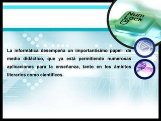 La informática desempeña un importantísimo papel de
medio didáctico, que ya está permitiendo numerosas
aplicaciones para la enseñanza, tanto en los ámbitos
literarios como científicos.
 