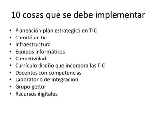 10 cosas que se debe implementar 
• Planeación-plan estrategico en TIC 
• Comité en tic 
• Infraestructura 
• Equipos informáticos 
• Conectividad 
• Currículo diseño que incorpora las TIC 
• Docentes con competencias 
• Laboratorio de integración 
• Grupo gestor 
• Recursos digitales 

