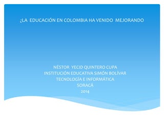 ¿LA EDUCACIÓN EN COLOMBIA HA VENIDO MEJORANDO 
NÉSTOR YECID QUINTERO CUPA 
INSTITUCIÓN EDUCATIVA SIMÓN BOLÍVAR 
TECNOLOGÍA E INFORMÁTICA 
SORACÁ 
2014 
 