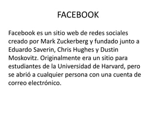 FACEBOOK
Facebook es un sitio web de redes sociales
creado por Mark Zuckerberg y fundado junto a
Eduardo Saverin, Chris Hughes y Dustin
Moskovitz. Originalmente era un sitio para
estudiantes de la Universidad de Harvard, pero
se abrió a cualquier persona con una cuenta de
correo electrónico.
 