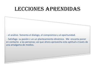 Lecciones aprendidas



- el análisis fomenta el dialogo, el compromiso y al oportunidad.
- Satisfaga su pasión c un un planteamiento dinámico. Me encanta poner
en contacto a las personas; así que ahora aprovecha esta aptitud a través de
una amalgama de medios.
 