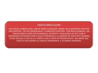VIDEOCURRICULUMS
 LOS VIDEOS CURRICULUMS SON DE CORTA DURACION DONDE LOS CANDIDATOS OFRECEN
UNA SINSTESIS DE SUS CREDENCIALES Y ATRIBUTOS POSITIVOS. POR REGLA GENERAL, LOS
     VIDEOSCURRICULUMS SON FILMANDOS, EDITADOS Y PUBLICADOS EN YOU TUBE O
INSERTADOS EN PAGINAS WEB O BLOGS PERSONALES, AL MARGEN DE TODO ESTO TAMBIEN
  PUEDE INCLUIR LA URL EN SU CURRICULUM O CARTA DE PRESENTACION . RECUERDE QUE
         TODO LO QUE EXPONE AL PUBLICO REPRESENTA A SU MARCA PERSONAL.
 