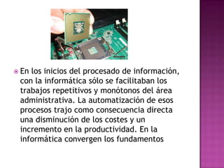 En los inicios del procesado de información, con la informática sólo se facilitaban los trabajos repetitivos y monótonos del área administrativa. La automatización de esos procesos trajo como consecuencia directa una disminución de los costes y un incremento en la productividad. En la informática convergen los fundamentos