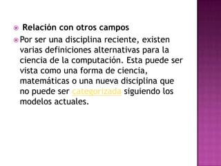 Relación con otros camposPor ser una disciplina reciente, existen varias definiciones alternativas para la ciencia de la computación. Esta puede ser vista como una forma de ciencia, matemáticas o una nueva disciplina que no puede ser categorizada siguiendo los modelos actuales.