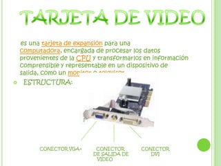    es una tarjeta de expansión para una computadora, encargada de procesar los datos provenientes de la CPU y transformarlos en información comprensible y representable en un dispositivo de salida, como un monitor o televisor. ESTRUCTURA:TARJETA DE VIDEOCONECTOR VGA+           CONECTOR             CONECTOR                                         DE SALIDA DE                 DVI                                            VIDEO