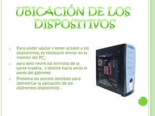 UBICACIÓN DE LOS DISPOSITIVOSPara poder ubicar y tener acceso a los dispositivos; es necesario entrar en el interior del PC.para esto retire los tornillos de la parte trasera,  y deslice hacia atrás el panel del gabinete.Presiona los puntos sensibles para identificar la ubicación de los diferentes dispositivos .