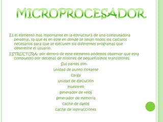 MICROPROCESADOREs el elemento mas importante en la estructura de una computadora personal, ya que es en este en donde se llevan todos los calculos necesarios para que se ejecuten los diferentes programas que determine el usuario. ESTRUCTURA: por dentro de este elemento podemos observar que esta compuesto por decenas de millones de pequeñísimos transistores. Sus partes son:    unidad de punto flotante   carga   unidad de ejecución   muestreo   generador de reloj   generador de memoria   cache de datos   cache de instrucciones     