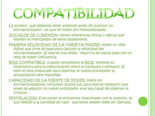COMPATIBILIDADLo primero  que debemos tener presente antes de sustituir un microprocesador ; es que no todos son intercambiables. ZOCALOS DE CONEXIÓN: tienen diferencias fisicas y logicas que impiden el intercambio de estos dispositivos.MAXIMA VELOCIDAD DE LA TARJETA MADRE: posee un reloj digital que sirve de base para calcular la velocidad del microprocesador. Si este es mas veloz;  requirira de placas base con un reloj de mayor frecuencia.BIOS COMPATIBLE: cuando estudiemos el BIOS, veremos su importancia para la comunicación entre el hardware y software. Si este no esta preparado para soportar el nuevo procesador la actualizacionsera imposible.CAPACIDAD DE LA FUENTE DE PODER: todos los microprocesadores consumen mucha luz; para esto es necesario que antes de adquirir un nuevo procesador este sea capaz de soportar el circuito .VENTILACION: Este punto se encuentra relacionado con el anterior, ya que debido a la cantidad de calor  que estos poseen debe ser liberada.