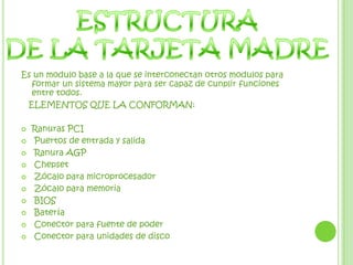 ESTRUCTURADE LA TARJETA MADREEs un modulo base a la que se interconectan otros modulos para formar un sistema mayor para ser capaz de cunplir funciones entre todos.   ELEMENTOS QUE LA CONFORMAN:Ranuras PCIPuertos de entrada y salidaRanura AGPChepsetZócalo para microprocesadorZócalo para memoriaBIOS BateríaConector para fuente de poder Conector para unidades de disco