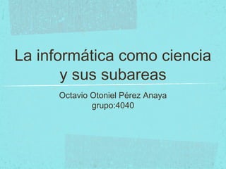 La informática como ciencia
y sus subareas
Octavio Otoniel Pérez Anaya
grupo:4040
 