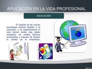 APLICACIÓN EN LA VIDA PROFESIONAL
                              EDUCACIÓN


          El impacto de las nuevas
tecnologías alcanza también a la
educación, y es especialmente en
este terreno donde más deben
emplearse los medios técnicos
actualizados y capaces de mejorar
la calidad de la enseñanza.
 