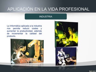 APLICACIÓN EN LA VIDA PROFESIONAL
                                   INDUSTRIA


La Informática aplicada a la industria
nos permite reducir costes y
aumentar la productividad, además
de incrementar la calidad del
producto.
 