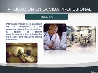 APLICACIÓN EN LA VIDA PROFESIONAL
                                   MEDICINA

Informática medica es la aplicación
de     la     informática   y     las
comunicaciones al área de la salud.
El      objetivo       es     prestar
servicio, ayudar a los profesionales
de la salud para mejorar la calidad
de atención
 