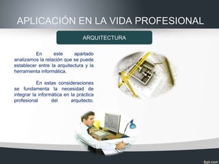 APLICACIÓN EN LA VIDA PROFESIONAL
                                ARQUITECTURA

          En      este      apartado
analizamos la relación que se puede
establecer entre la arquitectura y la
herramienta informática.

           En estas consideraciones
se fundamenta la necesidad de
integrar la informática en la práctica
profesional       del      arquitecto.
 