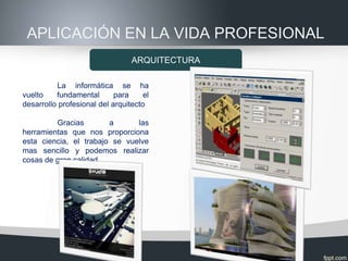 APLICACIÓN EN LA VIDA PROFESIONAL
                                 ARQUITECTURA

          La informática se ha
vuelto    fundamental       para     el
desarrollo profesional del arquitecto

         Gracias        a      las
herramientas que nos proporciona
esta ciencia, el trabajo se vuelve
mas sencillo y podemos realizar
cosas de gran calidad.
 