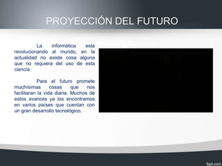 PROYECCIÓN DEL FUTURO

          La   informática   esta
revolucionando al mundo, en la
actualidad no existe cosa alguna
que no requiera del uso de esta
ciencia.

            Para el futuro promete
muchísimas        cosas     que   nos
facilitaran la vida diaria. Muchos de
estos avances ya los encontramos
en varios países que cuentan con
un gran desarrollo tecnológico.
 