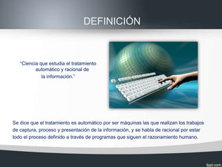 DEFINICIÓN



   “Ciencia que estudia el tratamiento
          automático y racional de
             la información.”




Se dice que el tratamiento es automático por ser máquinas las que realizan los trabajos
de captura, proceso y presentación de la información, y se habla de racional por estar
todo el proceso definido a través de programas que siguen el razonamiento humano.
 