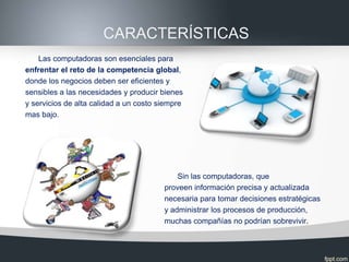 CARACTERÍSTICAS
    Las computadoras son esenciales para
enfrentar el reto de la competencia global,
donde los negocios deben ser eficientes y
sensibles a las necesidades y producir bienes
y servicios de alta calidad a un costo siempre
mas bajo.




                                            Sin las computadoras, que
                                        proveen información precisa y actualizada
                                        necesaria para tomar decisiones estratégicas
                                        y administrar los procesos de producción,
                                        muchas compañías no podrían sobrevivir.
 