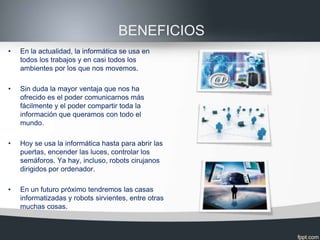 BENEFICIOS
•   En la actualidad, la informática se usa en
    todos los trabajos y en casi todos los
    ambientes por los que nos movemos.

•   Sin duda la mayor ventaja que nos ha
    ofrecido es el poder comunicarnos más
    fácilmente y el poder compartir toda la
    información que queramos con todo el
    mundo.

•   Hoy se usa la informática hasta para abrir las
    puertas, encender las luces, controlar los
    semáforos. Ya hay, incluso, robots cirujanos
    dirigidos por ordenador.

•   En un futuro próximo tendremos las casas
    informatizadas y robots sirvientes, entre otras
    muchas cosas.
 