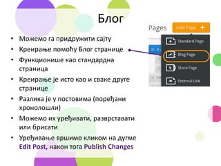 Блог
• Можемо га придружити сајту
• Креирање помоћу Блог странице
• Функционише као стандардна
страница
• Креирање је исто као и сваке друге
странице
• Разлика је у постовима (поређани
хронолошли)
• Можемо их уређивати, разврставати
или брисати
• Уређивање вршимо кликом на дугме
Edit Post, након тога Publish Changes
 