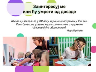 Школе су заглавиле у XX веку, а ученици похрлили у XXI век.
Како да школе ухвате корак с ученицима и пруже им
одговарајуће образовање?
Марк Пренски
 