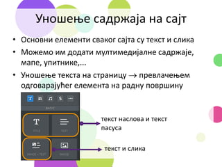 Уношење садржаја на сајт
• Основни елементи сваког сајта су текст и слика
• Можемо им додати мултимедијалне садржаје,
мапе, упитнике,...
• Уношење текста на страницу  превлачењем
одговарајућег елемента на радну површину
текст наслова и текст
пасуса
текст и слика
 