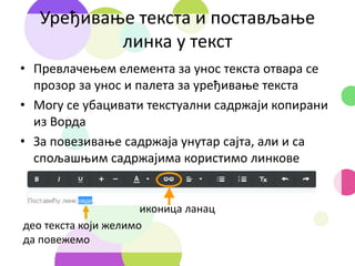 Уређивање текста и постављање
линка у текст
• Превлачењем елемента за унос текста отвара се
прозор за унос и палета за уређивање текста
• Могу се убацивати текстуални садржаји копирани
из Ворда
• За повезивање садржаја унутар сајта, али и са
спољашњим садржајима користимо линкове
иконица ланац
део текста који желимо
да повежемо
 