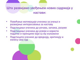 Шта развијамо увођењем нових садржаја у
настави:
• Повећање мотивације ученика за учење и
развијање интересовања за наставу
• Подстицање ученика да уочава, запажа, разуме
• Подстицање ученика да усвоји и користи
податке и принципе који су му изложени
• Подстицати ученике да вреднују, критикују и
изнесу свој суд
 