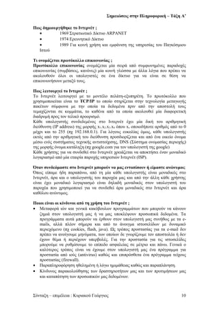Σημειώσεις στην Πληροφορική – Τάξη Α’
Πως δημιουργήθηκε το Ιντερνέτ ;
• 1969 Στρατιωτικό Δίκτυο ARPANET
• 1974 Ερευνητικό Δίκτυο
• 1989 Για κοινή χρήση και εμφάνιση της υπηρεσίας του Παγκόσμιου
Ιστού
Τι ονομάζεται πρωτόκολλο επικοινωνίας ;
Πρωτόκολλο επικοινωνίας ονομάζεται μία σειρά από συμφωνημένες παραδοχές
επικοινωνίας (συμβάσεις, κανόνες) μία κοινή γλώσσα με άλλα λόγια που πρέπει να
ακολουθούν όλοι οι υπολογιστές σε ένα δίκτυο για να είναι σε θέση να
επικοινωνήσουν μεταξύ τους.
Πως λειτουργεί το Ιντερνέτ ;
Το Ιντερνέτ λειτουργεί με το μοντέλο πελάτη-εξυπηρέτη. Το πρωτόκολλο που
χρησιμοποιείται είναι το TCP/IP το οποίο στηρίζεται στην τεχνολογία μεταγωγής
πακέτων σύμφωνα με την οποία τα δεδομένα πριν από την αποστολή τους
τεμαχίζονται σε κομμάτια, το καθένα από τα οποία ακολουθεί μία διαφορετική
διαδρομή προς τον τελικό προορισμό.
Κάθε υπολογιστής συνδεδεμένος στο Ιντερνέτ έχει μία δική του αριθμητική
διεύθυνση (IP address) της μορφής x1.x2.x3.x4 όπου xν οποιοδήποτε αριθμός από το 0
μέχρι και το 255 (πχ 192.168.0.1). Για λόγους ευκολίας όμως, κάθε υπολογιστής
εκτός από την αριθμητική του διεύθυνση προσδιορίζεται και από ένα οικείο όνομα
μέσω ενός συστήματος τεχνικής αντιστοίχισης, DNS (Σύστημα ονομασίας περιοχής)
της μορφής όνομα.κατάληξη (πχ google.com για τον υπολογιστή της google)
Κάθε χρήστης για να συνδεθεί στο Ιντερνέτ χρειάζεται να αποκτήσει έναν μοναδικό
λογαριασμό από μία εταιρία παροχής υπηρεσιών Ιντερνέτ (ISP).
Όταν συνδεόμαστε στο Ιντερνέτ μπορούν να μας εντοπίσουν ή είμαστε ανώνυμοι;
Όπως είπαμε ήδη παραπάνω, από τη μία κάθε υπολογιστής είναι μοναδικός στο
Ιντερνέτ, άρα και ο υπολογιστής του παροχέα μας και από την άλλη κάθε χρήστης
είναι έχει μοναδικό λογαριασμό είναι δηλαδή μοναδικός στον υπολογιστή του
παροχέα που χρησιμοποιεί για να συνδεθεί άρα μοναδικός στο Ιντερνέτ και άρα
καθόλου ανώνυμος.
Ποιοι είναι οι κίνδυνοι από τη χρήση του Ιντερνέτ ;
• Μεταφορά ιών και γενικά κακόβουλων προγραμμάτων που μπορούν να κάνουν
ζημιά στον υπολογιστή μας ή να μας υποκλέψουν προσωπικά δεδομένα. Τα
προγράμματα αυτά μπορούν να έρθουν στον υπολογιστή μας συνήθως με τα e-
mails, αλλά πλέον σήμερα και από το άνοιγμα ιστοσελίδων με δυναμικό
περιεχόμενο (πχ cookies, flash, java). Ως τρόπος προστασίας για τα e-mail δεν
πρέπει να ανοίγουμε μηνύματα, των οποίων δε γνωρίζουμε τον αποστολέα ή δεν
έχουν θέμα ή περιέχουν υπερβολές. Για την προστασία για τις ιστοσελίδες
μπορούμε να ρυθμίσουμε το επίπεδο ασφαλείας σε μέτριο και πάνω. Γενικά ο
καλύτερος τρόπος είναι να έχουμε στον υπολογιστή μας ένα πρόγραμμα για
προστασία από ιούς (antivirus) καθώς και επιπρόσθετα ένα πρόγραμμα τείχους
προστασίας (firewall).
• Παραπληροφόρηση ηθελημένη ή λόγω ημιμάθειας καθώς και παραπλάνηση.
• Κίνδυνος παρακολούθησης των δραστηριοτήτων μας και των προτιμήσεων μας
και καταπάτηση των προσωπικών μας δεδομένων.
Σύνταξη – επιμέλεια : Κυριακού Γεώργιος 10
 