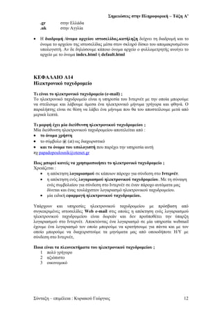 Σημειώσεις στην Πληροφορική – Τάξη Α’
.gr στην Ελλάδα
.uk στην Αγγλία
• Η διαδρομή /όνομα αρχείου ιστοσελίδας.κατήληξη δείχνει τη διαδρομή και το
όνομα το αρχείου της ιστοσελίδας μέσα στον σκληρό δίσκο του απομακρυσμένου
υπολογιστή. Αν δε δηλώσουμε κάποιο όνομα αρχείο ο φυλλομετρητής ανοίγει το
αρχείο με το όνομα index.html ή default.html
ΚΕΦΑΛΑΙΟ Α14
Ηλεκτρονικό ταχυδρομείο
Τι είναι το ηλεκτρονικό ταχυδρομείο (e-mail) ;
Το ηλεκτρονικό ταχυδρομείο είναι η υπηρεσία του Ιντερνέτ με την οποία μπορούμε
να στείλουμε και λάβουμε άμεσα ένα ηλεκτρονικό μήνυμα γρήγορα και φθηνά. Ο
παραλήπτης είναι σε θέση να λάβει ένα μήνυμα που θα του αποστείλουμε μετά από
μερικά λεπτά.
Τι μορφή έχει μία διεύθυνση ηλεκτρονικού ταχυδρομείου ;
Μία διεύθυνση ηλεκτρονικού ταχυδρομείου αποτελείται από :
• το όνομα χρήστη
• το σύμβολο @ (at) ως διαχωριστικό
• και το όνομα του υπολογιστή που παρέχει την υπηρεσία αυτή
πχ papadopoulosnik@otenet.gr
Πως μπορεί κανείς να χρησιμοποιήσει το ηλεκτρονικό ταχυδρομείο ;
Χρειάζεται :
• η απόκτηση λογαριασμού σε κάποιον πάροχο για σύνδεση στο Ιντερνέτ.
• η απόκτηση ενός λογαριασμού ηλεκτρονικού ταχυδρομείου. Με τη σύναψη
ενός συμβολαίου για σύνδεση στο Ιντερνέτ σε έναν πάροχο αυτόματα μας
δίνεται και ένας τουλάχιστον λογαριασμό ηλεκτρονικού ταχυδρομείου.
• μία ειδική εφαρμογή ηλεκτρονικού ταχυδρομείου.
Υπάρχουν και υπηρεσίες ηλεκτρονικού ταχυδρομείου με πρόσβαση από
συγκεκριμένες ιστοσελίδες Web e-mail στις οποίες η απόκτηση ενός λογαριασμού
ηλεκτρονικού ταχυδρομείου είναι δωρεάν και δεν προϋποθέτει την ύπαρξη
λογαριασμού στο Ιντερνέτ. Αποκτώντας ένα λογαριασμό σε μία υπηρεσία webmail
έχουμε ένα λογαριασμό τον οποίο μπορούμε να κρατήσουμε για πάντα και με τον
οποίο μπορούμε να διαχειριστούμε τα μηνύματα μας από οποιοδήποτε Η/Υ με
σύνδεση στο Ιντερνέτ,
Ποια είναι τα πλεονεκτήματα του ηλεκτρονικού ταχυδρομείου ;
1 πολύ γρήγορο
2 αξιόπιστο
3 οικονομικό
Σύνταξη – επιμέλεια : Κυριακού Γεώργιος 12
 