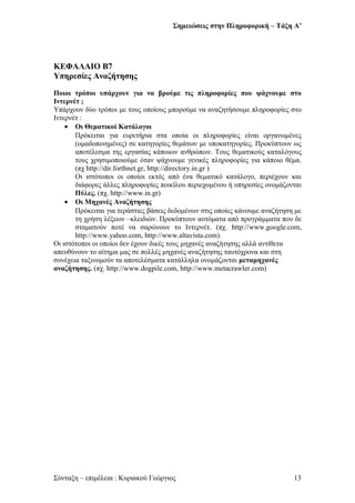Σημειώσεις στην Πληροφορική – Τάξη Α’
ΚΕΦΑΛΑΙΟ Β7
Υπηρεσίες Αναζήτησης
Ποιοι τρόποι υπάρχουν για να βρούμε τις πληροφορίες που ψάχνουμε στο
Ιντερνέτ ;
Υπάρχουν δύο τρόποι με τους οποίους μπορούμε να αναζητήσουμε πληροφορίες στο
Ιντερνέτ :
• Οι Θεματικοί Κατάλογοι
Πρόκειται για ευρετήρια στα οποία οι πληροφορίες είναι οργανωμένες
(ομαδοποιημένες) σε κατηγορίες θεμάτων με υποκατηγορίες. Προκύπτουν ως
αποτέλεσμα της εργασίας κάποιων ανθρώπων. Τους θεματικούς καταλόγους
τους χρησιμοποιούμε όταν ψάχνουμε γενικές πληροφορίες για κάποιο θέμα.
(πχ http://dir.forthnet.gr, http://directory.in.gr )
Οι ιστότοποι οι οποίοι εκτός από ένα θεματικό κατάλογο, περιέχουν και
διάφορες άλλες πληροφορίες ποικίλου περιεχομένου ή υπηρεσίες ονομάζονται
Πύλες. (πχ. http://www.in.gr)
• Οι Μηχανές Αναζήτησης
Πρόκειται για τεράστιες βάσεις δεδομένων στις οποίες κάνουμε αναζήτηση με
τη χρήση λέξεων –κλειδιών. Προκύπτουν αυτόματα από προγράμματα που δε
σταματούν ποτέ να σαρώνουν το Ιντερνέτ. (πχ. http://www.google.com,
http://www.yahoo.com, http://www.altavista.com).
Οι ιστότοποι οι οποίοι δεν έχουν δικές τους μηχανές αναζήτησης αλλά αντίθετα
απευθύνουν το αίτημα μας σε πολλές μηχανές αναζήτησης ταυτόχρονα και στη
συνέχεια ταξινομούν τα αποτελέσματα κατάλληλα ονομάζονται μεταμηχανές
αναζήτησης. (πχ. http://www.dogpile.com, http://www.metacrawler.com)
Σύνταξη – επιμέλεια : Κυριακού Γεώργιος 13
 
