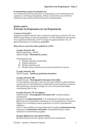 Σημειώσεις στην Πληροφορική – Τάξη Α’
Ο υπολογιστής ως προς τη λειτουργία του
Στον υπολογιστή εισάγουμε δεδομένα, τα επεξεργάζεται, και ως αποτέλεσμα μας
εμφανίζει τις αντίστοιχες πληροφορίες. Επίσης ο υπολογιστής είναι σε θέση να
αποθηκεύσει μία μεγάλη ποσότητα δεδομένων και πληροφοριών.
ΚΕΦΑΛΑΙΟ 4
H Ιστορία της Πληροφορίας και της Πληροφορικής
Τι είναι οι Γενιές Η/Υ ;
Χωρίζουμε τη χρονική περίοδο από τη στιγμή της εμφάνισης του πρώτου Η/Υ (του
ENIAC) μέχρι σήμερα σε χρονικά διαστήματα, τα οποία καθορίζονται από αλλαγές
στην τεχνολογία κατασκευής των Η/Υ και άρα των χαρακτηριστικών τους. Τα
χρονικά διαστήματα τα ονομάζουμε γενιές Η/Υ
Ποιες είναι οι γενιές στις οποίες χωρίζονται οι Η/Υ ;
1η
γενιά ( δεκαετία ’40)
Κύριος εκπρόσωπος : ENIAC
Δομικό Στοιχείο : Ηλεκτρονικές λυχνίες
Χαρακτηρίζεται από
I. Χαμηλές ταχύτητες επεξεργασίας
II. Χαμηλή αξιοπιστία
III. Μεγάλες διαστάσεις και
IV. Μεγάλο κόστος κατασκευής και μεγάλη κατανάλωση ενέργειας
2η
γενιά ( δεκαετία ’50)
Δομικό Στοιχείο : Τρίοδος ή τρανζίστορ (transistor)
3η
γενιά ( δεκαετία ’60)
Δομικό Στοιχείο : Ολοκληρωμένο κύκλωμα ή τσιπ (chip)
Το ολοκληρωμένο κύκλωμα ή τσιπ είναι ένα μικρό ορθογώνιο μαύρο πλαστικό
κουτάκι μέσα στο οποίο βρίσκονται τοποθετημένα μερικές χιλιάδες τρανζίστορ.
Όσα περισσότερα τρανζίστορ περιέχει ένα τσιπ, τόσο μεγαλύτερο βαθμό
ολοκλήρωσης λέμε ότι έχει.
4η
γενιά ( δεκαετία ’70 έως σήμερα)
Δομικό Στοιχείο : Ολοκληρωμένο κύκλωμα ή τσιπ μεγάλης κλίμακας
ολοκλήρωσης.
Εμφάνιση του μικροεπεξεργαστή : Ένα ολοκληρωμένο κύκλωμα μέσα στο
βρίσκονται όλα τα απαραίτητα κυκλώματα για την επεξεργασία των δεδομένων.
(Μέχρι τότε τα κυκλώματα αυτά δε χωρούσαν σε ένα μόνο ολοκληρωμένο
κύκλωμα.)
Ο Η/Υ ο οποίος διαθέτει ένα μικροεπεξεργαστή ονομάζεται μικροϋπολογιστής.
Εμφάνιση του προσωπικού υπολογιστή : O μικροϋπολογιστής ο οποίος
προορίζεται για προσωπική μας χρήση.
5η
γενιά ( βρίσκεται σε ερευνητικό στάδιο)
Θα χαρακτηρίζεται από την τεχνητή νοημοσύνη και τη ρομποτική.
Σύνταξη – επιμέλεια : Κυριακού Γεώργιος 2
 