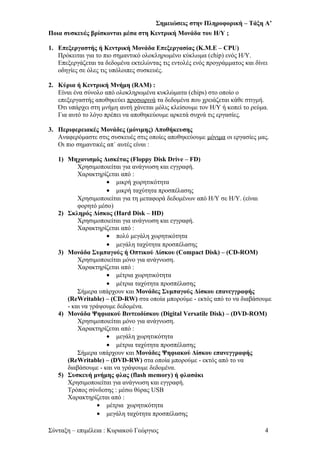 Σημειώσεις στην Πληροφορική – Τάξη Α’
Ποια συσκευές βρίσκονται μέσα στη Κεντρική Μονάδα του Η/Υ ;
1. Επεξεργαστής ή Κεντρική Μονάδα Επεξεργασίας (Κ.Μ.Ε – CPU)
Πρόκειται για το πιο σημαντικό ολοκληρωμένο κύκλωμα (chip) ενός Η/Υ.
Επεξεργάζεται τα δεδομένα εκτελώντας τις εντολές ενός προγράμματος και δίνει
οδηγίες σε όλες τις υπόλοιπες συσκευές.
2. Κύρια ή Κεντρική Μνήμη (RAM) :
Είναι ένα σύνολο από ολοκληρωμένα κυκλώματα (chips) στο οποίο ο
επεξεργαστής αποθηκεύει προσωρινά τα δεδομένα που χρειάζεται κάθε στιγμή.
Ότι υπάρχει στη μνήμη αυτή χάνεται μόλις κλείσουμε τον Η/Υ ή κοπεί το ρεύμα.
Για αυτό το λόγο πρέπει να αποθηκεύουμε αρκετά συχνά τις εργασίες.
3. Περιφερειακές Μονάδες (μόνιμης) Αποθήκευσης
Αναφερόμαστε στις συσκευές στις οποίες αποθηκεύουμε μόνιμα οι εργασίες μας.
Οι πιο σημαντικές απ΄ αυτές είναι :
1) Μηχανισμός Δισκέτας (Floppy Disk Drive – FD)
Χρησιμοποιείται για ανάγνωση και εγγραφή.
Χαρακτηρίζεται από :
• μικρή χωρητικότητα
• μικρή ταχύτητα προσπέλασης
Χρησιμοποιείται για τη μεταφορά δεδομένων από Η/Υ σε Η/Υ. (είναι
φορητό μέσο)
2) Σκληρός Δίσκος (Hard Disk – HD)
Χρησιμοποιείται για ανάγνωση και εγγραφή.
Χαρακτηρίζεται από :
• πολύ μεγάλη χωρητικότητα
• μεγάλη ταχύτητα προσπέλασης
3) Μονάδα Συμπαγούς ή Οπτικού Δίσκου (Compact Disk) – (CD-ROM)
Χρησιμοποιείται μόνο για ανάγνωση.
Χαρακτηρίζεται από :
• μέτρια χωρητικότητα
• μέτρια ταχύτητα προσπέλασης
Σήμερα υπάρχουν και Μονάδες Συμπαγούς Δίσκου επανεγγραφής
(ReWritable) – (CD-RW) στα οποία μπορούμε - εκτός από το να διαβάσουμε
- και να γράψουμε δεδομένα.
4) Μονάδα Ψηφιακού Βιντεοδίσκου (Digital Versatile Disk) – (DVD-ROM)
Χρησιμοποιείται μόνο για ανάγνωση.
Χαρακτηρίζεται από :
• μεγάλη χωρητικότητα
• μέτρια ταχύτητα προσπέλασης
Σήμερα υπάρχουν και Μονάδες Ψηφιακού Δίσκου επανεγγραφής
(ReWritable) – (DVD-RW) στα οποία μπορούμε - εκτός από το να
διαβάσουμε - και να γράψουμε δεδομένα.
5) Συσκευή μνήμης φλας (flash memory) ή φλασάκι
Χρησιμοποιείται για ανάγνωση και εγγραφή.
Τρόπος σύνδεσης : μέσω θύρας USB
Χαρακτηρίζεται από :
• μέτρια χωρητικότητα
• μεγάλη ταχύτητα προσπέλασης
Σύνταξη – επιμέλεια : Κυριακού Γεώργιος 4
 