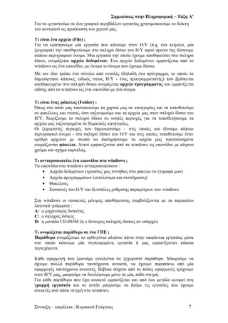 Σημειώσεις στην Πληροφορική – Τάξη Α’
Για να εργαστούμε σε ένα γραφικό περιβάλλον εργασίας χρησιμοποιούμε το δείκτη
του ποντικιού ως προέκταση του χεριού μας.
Τι είναι ένα αρχείο (File) ;
Για να κρατήσουμε μία εργασία που κάνουμε στον Η/Υ (π.χ. ένα κείμενο, μία
ζωγραφιά) την αποθηκεύουμε στο σκληρό δίσκο του Η/Υ αφού πρώτα της δώσουμε
κάποιο περιγραφικό όνομα. Μια εργασία την οποία έχουμε αποθηκεύσει στο σκληρό
δίσκο, ονομάζεται αρχείο δεδομένων. Ένα αρχείο δεδομένων εμφανίζεται από το
windows ως ένα εικονίδιο, με όνομα το όνομα που έχουμε δώσει.
Με τον ίδιο τρόπο ένα σύνολο από εντολές (δηλαδή ένα πρόγραμμα, το οποίο το
δημιούργησε κάποιος ειδικός στους Η/Υ - ένας προγραμματιστής) που βρίσκεται
αποθηκευμένο στο σκληρό δίσκο ονομάζεται αρχείο προγράμματος και εμφανίζεται
επίσης από το windows ως ένα εικονίδιο με ένα όνομα.
Τι είναι ένας φάκελος (Folder) ;
Όπως στο σπίτι μας τακτοποιούμε τα χαρτιά μας σε κατηγορίες και τα τοποθετούμε
σε φακέλους και ντοσιέ, έτσι ταξινομούμε και τα αρχεία μας στον σκληρό δίσκο του
Η/Υ. Χωρίζουμε το σκληρό δίσκο σε νοητές περιοχές για να τοποθετήσουμε τα
αρχεία μας ταξινομημένα σε θεματικές κατηγορίες.
Οι ξεχωριστές περιοχές που δημιουργούμε – στις οποίες και δίνουμε κάποιο
περιγραφικό όνομα - στο σκληρό δίσκο του Η/Υ και στις οποίες τοποθετούμε έναν
αριθμό αρχείων με σκοπό να διατηρήσουμε τα αρχεία μας τακτοποιημένα
ονομάζονται φάκελοι. Αυτοί εμφανίζονται από τα windows ως εικονίδια με κίτρινο
χρώμα και σχήμα καρτέλας.
Τι αντιπροσωπεύει ένα εικονίδιο στα windows ;
Τα εικονίδια στα windows αντιπροσωπεύουν :
• Αρχεία δεδομένων (εργασίες μας συνήθως στο φάκελο τα έγγραφά μου)
• Αρχεία προγραμμάτων (εκτελέσιμα και συστήματος)
• Φακέλους
• Συσκευές του Η/Υ και Κονσόλες ρύθμισης παραμέτρων των windows
Στα windows οι συσκευές μόνιμης αποθήκευσης συμβολίζονται με τα παρακάτω
λατινικά γράμματα :
Α: ο μηχανισμός δισκέτας
C: ο σκληρός δίσκος
D: η μονάδα CD-ROM (ή ο δεύτερος σκληρός δίσκος αν υπάρχει)
Τι ονομάζεται παράθυρο σε ένα ΓΠΕ ;
Παράθυρο ονομάζουμε το ορθογώνιο πλαίσιο πάνω στην επιφάνεια εργασίας μέσα
στο οποίο κάνουμε μία συγκεκριμένη εργασία ή μας εμφανίζονται κάποια
περιεχόμενα.
Κάθε εφαρμογή που ξεκινάμε εκτελείται σε ξεχωριστό παράθυρο. Μπορούμε να
έχουμε πολλά παράθυρα ταυτόχρονα ανοικτά, να έχουμε παραπάνω από μία
εφαρμογές ταυτόχρονα ανοικτές. Βέβαια άσχετα από το πόσες εφαρμογές τρέχουμε
στον Η/Υ μας, μπορούμε να δουλέψουμε μόνο σε μία, κάθε στιγμή.
Για κάθε παράθυρο που έχω ανοικτό εμφανίζεται και από ένα μεγάλο κουμπί στη
γραμμή εργασιών και σε αυτήν μπορούμε να δούμε τις εργασίες που έχουμε
ανοικτές ανά πάσα στιγμή στα windows.
Σύνταξη – επιμέλεια : Κυριακού Γεώργιος 7
 