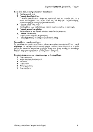 Σημειώσεις στην Πληροφορική – Τάξη Α’
Ποια είναι τα Χαρακτηριστικά των παραθύρων ;
1. Περίγραμμα ή όριο
2. Γραμμή (λωρίδα) τίτλου
Σε αυτήν εμφανίζεται το όνομα της εφαρμογής και της εργασίας μας και η
οποία περιλαμβάνει στη δεξιά μεριά της τα πλήκτρα ελαχιστοποίησης,
μεγιστοποίησης ή επαναφοράς και κλεισίματος..
3. Γραμμή μενού (επιλογών)
Περιλαμβάνει όλες τις διαθέσιμες εντολές ομαδοποιημένες σε κατηγορίες
4. Γραμμή (μπάρα) εργαλείων
Απεικονίζουν τις πιο βασικές εντολές για να λόγους ευκολίας
5. Γραμμή κατάστασης
Εμφανίζονται διάφορες πληροφορίες
6. Γραμμές (μπάρες) κύλισης και βελάκια κύλισης.
Τι ονομάζεται ενεργό παράθυρο ;
Το παράθυρο στο οποίο εργαζόμαστε μία συγκεκριμένη στιγμή ονομάζεται ενεργό
παράθυρο και το ξεχωρίζουμε από τη γραμμή τίτλου η οποία εμφανίζεται με μπλε
χρώμα(στα υπόλοιπα παράθυρα ή γραμμή αυτή είναι γκρι). Επίσης το αντίστοιχο
πλήκτρο στην γραμμή εργασιών εμφανίζεται ως πατημένο.
Ποιες εργασίες μπορούμε να εκτελέσουμε σε ένα παράθυρο ;
1. Ελαχιστοποίηση
2. Μεγιστοποίηση ή επαναφορά
3. Κλείσιμο
4. Μετακίνηση
5. Αλλαγή μεγέθους
6. Ενεργοποίηση
Σύνταξη – επιμέλεια : Κυριακού Γεώργιος 8
 