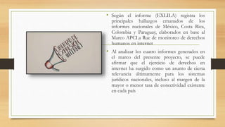 • Según el informe (EXLILA) registra los
principales hallazgos emanados de los
informes nacionales de México, Costa Rica,
Colombia y Paraguay, elaborados en base al
Marco APCLa Rue de monitoreo de derechos
humanos en internet
• Al analizar los cuatro informes generados en
el marco del presente proyecto, se puede
afirmar que el ejercicio de derechos en
internet ha surgido como un asunto de cierta
relevancia últimamente para los sistemas
jurídicos nacionales, incluso al margen de la
mayor o menor tasa de conectividad existente
en cada país
 