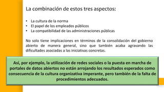 La combinación de estos tres aspectos:
• La cultura de la norma
• El papel de los empleados públicos
• La compatibilidad de las administraciones públicas
No solo tiene implicaciones en términos de la consolidación del gobierno
abierto de manera general, sino que también acaba agravando las
dificultades asociadas a las iniciativas concretas.
Así, por ejemplo, la utilización de redes sociales o la puesta en marcha de
portales de datos abiertos no están arrojando los resultados esperados como
consecuencia de la cultura organizativa imperante, pero también de la falta de
procedimientos adecuados.
 