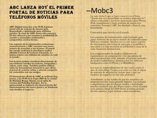ABC lanza hoy el primer portal de noticias para teléfonos móviles Mobc3 La suite mobc3, que se hace conocer con el lema “diseña una vez, desarróllalo en muchos dispositivos”, ofrece contenidos y servicios optimizados para iPhone, iPod, smartphones y hasta consolas de juegos con conexión a Internet. iABC fue diseñado a base de esta herramienta.  Contenidos para móviles en el mundo  Las empresas de comunicación están luchando para ganar territorio en un nuevo mundo de contenidos para teléfonos celulares. Muchas ven en este nuevo soporte de información otra forma de acercarse a su público y una salida a la baja inversión en publicidad a causa de la crisis financiera internacional.  Los conglomerados de medios, fabricantes de equipamiento de computación y los operadores de telecomunicaciones están mirando al naciente mercado de medios inalámbricos, alentados por los teléfonos inteligentes como el iPhone y el BlackBerry.  Los nuevos emprendimientos de alto vuelo, como el sitio de microblogs Twitter, son cada vez más el objeto de rumores de adquisición, incluso pese a que sus modelos de negocios no han sido probados.  Actualmente ya hay señales de que los acuerdos con empresas móviles están ganando impulso. Las fusiones y adquisiciones que involucran medios y tecnologías móviles escalaron más del 40 por ciento a nivel mundial en la primera mitad del 2009 frente al mismo periodo del año anterior, según indican varias consultoras. ABC Digital lanza hoy a las 19:30 el primer portal web de noticias de nuestro país, desarrollado y optimizado para teléfonos móviles. Se trata de iABC (www.iabc.com.py). El sitio ofrecerá a los usuarios la posibilidad de acceder a contenidos multimedia y compartirlos con los demás. Los soportes de la información evolucionan constantemente y ABC encontró una nueva manera de acercarse a sus lectores. El portal fue creado mediante la plataforma mobc3 (Mobile Content & Comerce Channel). La misma cuenta con millones de usuarios en todo el mundo.  Los lectores podrán visualizar directamente de sus teléfonos móviles las noticias, fotografías y videos, entre otros. También podrán utilizar todas las herramientas interactivas que ofrece el portal de noticias online y además compartir los contenidos con sus amigos.  El lanzamiento oficial de iABC se realizará hoy, jueves, a las 19:30 en la Expo 2009 de la ciudad de Mariano Roque Alonso, en el salón de eventos del Pabellón Europeo. En la oportunidad se realizará una demostración del funcionamiento del nuevo portal y se brindarán más detalles al respecto . 