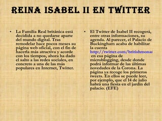 Reina Isabel II en Twitter La Familia Real británica está decidida a no quedarse aparte del mundo digital. Tras remodelar hace pocos meses su página web oficial, con el fin de hacerla más atractiva y acorde con los tiempos, ahora ha dado el salto a las redes sociales, en concreto a una de las más populares en Internet, Twitter. El Twitter de Isabel II recogerá, entre otras informaciones, su agenda. Al parecer, el Palacio de Buckingham acaba de habilitar la cuenta  http://twitter.com/britishmonarchy  en esa página de microblogging, desde donde podrá informar de las últimas novedades de la Corona. La página ya recoge los primeros tweets. En ellos se puede leer, por ejemplo, que el 14 de julio habrá una fiesta en el jardín del palacio. (EFE) 