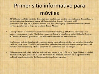 Primer sitio informativo para móviles ABC Digital también pondrá a disposición de sus lectores un sitio especialmente desarrollado y optimizado para visualizarse desde teléfonos móviles. Se trata del portal iABC (www.iabc.com.py). Es la primera web de este tipo en Paraguay. Su lanzamiento oficial está previsto para hoy en la Expo de Mariano Roque Alonso.  Los soportes de la información evolucionan constantemente, y ABC busca acercarse a sus lectores por esta nueva vía. El sitio fue creado mediante la plataforma mobc3 (Mobile Content & Comerce Channel) que cuenta con millones de usuarios en todo el mundo.  Los lectores podrán visualizar directamente desde sus teléfonos móviles las noticias, fotografías y videos, entre otros. También podrán utilizar todas las herramientas interactivas que ofrece el portal de noticias online y además compartir los contenidos con sus amigos.  El lanzamiento oficial de iABC se realizará hoy, jueves, a las 19:30, en la Expo 2009 de la ciudad de Mariano Roque Alonso en el salón de eventos del pabellón europeo. En la oportunidad se realizará una demostración del funcionamiento del nuevo portal.  