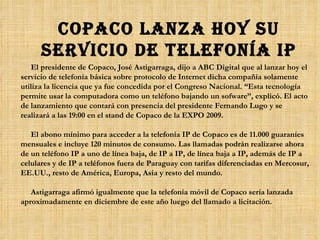 Copaco lanza hoy su servicio de telefonía IP El presidente de Copaco, José Astigarraga, dijo a ABC Digital que al lanzar hoy el servicio de telefonía básica sobre protocolo de Internet dicha compañía solamente utiliza la licencia que ya fue concedida por el Congreso Nacional. “Esta tecnología permite usar la computadora como un teléfono bajando un sofware”, explicó. El acto de lanzamiento que contará con presencia del presidente Fernando Lugo y se realizará a las 19:00 en el stand de Copaco de la EXPO 2009. El abono mínimo para acceder a la telefonía IP de Copaco es de 11.000 guaraníes mensuales e incluye 120 minutos de consumo. Las llamadas podrán realizarse ahora de un teléfono IP a uno de línea baja, de IP a IP, de línea baja a IP, además de IP a celulares y de IP a teléfonos fuera de Paraguay con tarifas diferenciadas en Mercosur, EE.UU., resto de América, Europa, Asia y resto del mundo. Astigarraga afirmó igualmente que la telefonía móvil de Copaco sería lanzada aproximadamente en diciembre de este año luego del llamado a licitación.  
