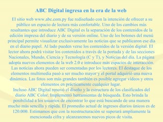ABC Digital ingresa en la era de la web  El sitio web www.abc.com.py fue rediseñado con la intención de ofrecer a su público un espacio de lectura más confortable. Uno de los cambios más resaltantes que introduce ABC Digital es la separación de los contenidos de la edición impresa del diario y de su versión online. Uno de los botones del menú principal permite visualizar exclusivamente las noticias que se publicaron ese día en el diario papel. Al lado pueden verse los contenidos de la versión digital. El lector ahora podrá visitar los contenidos a través de la portada y de las secciones Nacionales, Mundo, Ciencia y Tecnología (C y T), y Noticias del día. La página adopta nuevos elementos de la web 2.0 e introduce más espacios de interacción. Las noticias ahora pueden ser comentadas por los lectores. El destaque de los elementos multimedia pasó a ser mucho mayor y el portal adquirió una nueva dinámica. Las fotos son más grandes también es posible agregar vídeos y otros elementos en prácticamente cualquier lugar.  Incluso ABC Digital renovó el diseño y la estructura de los clasificados del diario ABC Color. Implementó herramientas de búsqueda. Esto brinda la posibilidad a los usuarios de encontrar lo que está buscando de una manera mucho más sencilla y rápida. El promedio actual de ingresos diarios únicos es de 120.000. Estimamos que con la reestructuración se superará ampliamente la mencionada cifra y alcanzaremos nuevos picos de visita. 