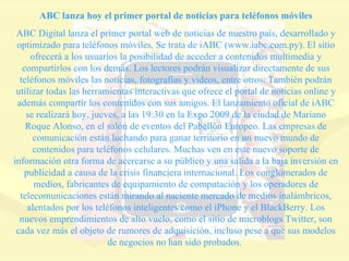 ABC lanza hoy el primer portal de noticias para teléfonos móviles ABC Digital lanza el primer portal web de noticias de nuestro país, desarrollado y optimizado para teléfonos móviles. Se trata de iABC (www.iabc.com.py). El sitio ofrecerá a los usuarios la posibilidad de acceder a contenidos multimedia y compartirlos con los demás. Los lectores podrán visualizar directamente de sus teléfonos móviles las noticias, fotografías y videos, entre otros. También podrán utilizar todas las herramientas interactivas que ofrece el portal de noticias online y además compartir los contenidos con sus amigos. El lanzamiento oficial de iABC se realizará hoy, jueves, a las 19:30 en la Expo 2009 de la ciudad de Mariano Roque Alonso, en el salón de eventos del Pabellón Europeo. Las empresas de comunicación están luchando para ganar territorio en un nuevo mundo de contenidos para teléfonos celulares. Muchas ven en este nuevo soporte de información otra forma de acercarse a su público y una salida a la baja inversión en publicidad a causa de la crisis financiera internacional. Los conglomerados de medios, fabricantes de equipamiento de computación y los operadores de telecomunicaciones están mirando al naciente mercado de medios inalámbricos, alentados por los teléfonos inteligentes como el iPhone y el BlackBerry. Los nuevos emprendimientos de alto vuelo, como el sitio de microblogs Twitter, son cada vez más el objeto de rumores de adquisición, incluso pese a que sus modelos de negocios no han sido probados.  