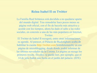 Reina Isabel II en Twitter La Familia Real británica está decidida a no quedarse aparte del mundo digital. Tras remodelar hace pocos meses su página web oficial, con el fin de hacerla más atractiva y acorde con los tiempos, ahora ha dado el salto a las redes sociales, en concreto a una de las más populares en Internet, Twitter.  El Twitter de Isabel II recogerá, entre otras informaciones, su agenda. Al parecer, el Palacio de Buckingham acaba de habilitar la cuenta  http :// twitter.com / britishmonarchy  en esa página de microblogging, desde donde podrá informar de las últimas novedades de la Corona. La página ya recoge los primeros tweets. En ellos se puede leer, por ejemplo, que el 14 de julio habrá una fiesta en el jardín del palacio. (EFE) 