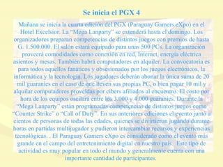 Se inicia el PGX 4 Mañana se inicia la cuarta edición del PGX (Paraguay Gamers eXpo) en el Hotel Excelsior. La “Mega Lanparty” se extenderá hasta el domingo. Los organizadores preparan competencias de distintos juegos con premios de hasta G. 1.500.000. El salón estará equipado para unas 500 PCs. La organización proveerá comodidades como conexión en red, Internet, energía eléctrica asientos y mesas. También habrá computadores en alquiler. La convocatoria es para todos aquellos fanáticos y obsesionados por los juegos electrónicos, la informática y la tecnología. Los jugadores deberán abonar la única suma de 20 mil guaraníes en el caso de que lleven sus propias PC, o bien pagar 10 mil y alquilar computadores proveídas por cibers afiliados al encuentro. El costo por hora de los equipos oscilará entre los 3.000 y 4.000 guaraníes. Durante la “Mega Lanparty” están programadas competencias de distintos juegos como “Counter Strike” o “Call of Duty”. En sus anteriores ediciones el evento juntó a cientos de personas de todas las edades, quienes se divirtieron jugando durante horas en partidas multijugador y pudieron intercambiar recursos y experiencias tecnológicas. . El Paraguay Gamers eXpo es considerado como el evento más grande en el campo del entretenimiento digital en nuestro país.  Este tipo de actividad es muy popular en todo el mundo y generalmente cuenta con una importante cantidad de participantes.  