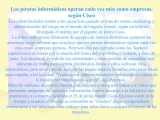 Los piratas informáticos operan cada vez más como empresas, según Cisco Los cibercriminales imitan a los ejecutivos cuando se trata de ventas, marketing y administración del riesgo en el mundo del engaño virtual, según un informe divulgado el martes por el gigante de redes Cisco.  La firma californiana fabricante de equipos de redes informáticas enumeró las amenazas en un informe que concluye que los piratas informáticos operan cada vez más como empresas exitosas. Peterson citó por ejemplo cómo los 'hackers' capitalizaron el interés por la muerte del ícono del pop Michael Jackson, a fines de junio. Los desastres, la vida de las celebridades y otras noticias de actualidad son alimento de rutina para correos electrónicos falsos y sitios web con virus informáticos, pero en el caso de Jackson los piratas idearon historias noticiosas falsas para engañar a los lectores. "Tenían a sus editores criminales trabajando en copias de la historia tan rápido como ocurría", dijo Peterson.  Miles de millones de correos basura con vínculos a sitios web falsos o a videos que prometían imágenes de Jackson e información fueron lanzados a la red en los días posteriores a su muerte, ocurrida el 25 de junio, según Cisco. Quienes caían en la trampa y acudían al vínculo se convertían en "clientes" cuyas computadoras comenzaron a ser infectados con códigos para robar datos o usurpar el control de las máquinas.  