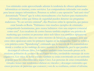 Los criminales están aprovechando además la tendencia de ofrecer aplicaciones informáticas en internet, como servicios. Las computadoras infectadas son usadas para lanzar ataques informáticos. Peterson se refirió a una operación "anti-anti-virus" denominada "Virtest" que le cobra mensualmente a los hackers para mantenerlos informados sobre qué firmas de seguridad pueden detectar sus programas maliciosos. "Es un servicio criminal", dijo Peterson sobre la operación, que parece estar basada en Rusia. "Habíamos visto muchos ejemplos de criminales compartiendo herramientas, pero nunca habíamos visto una empresa comercial como esta". Los creadores de correo basura también emplean una práctica de marketing que consiste en presentar sitios web falsos con términos típicamente usados como palabras clave en varios motores de búsqueda en internet, para que estos sitios aparezcan entre los primeros lugares en las búsquedas. Cisco se refirió a esta práctica como "Spamdexing", estimando que la mayoría de los consumidores tiende a confiar en los rankings de estos motores de búsqueda, por lo que pueden descargar el software falso. Los hackers también están buscando presas en la creciente población de usuarios de teléfonos móviles, enviándoles mensajes de texto engañosos. Los sitios de redes sociales también se están convirtiendo en un territorio popular para los cibercriminales, según Cisco. Las personas de estas comunidades virtuales tienen más tendencia a clickear en vínculos y descargar contenidos que creen proviene de personas que conocen y son de su confianza, estimó el informe.  