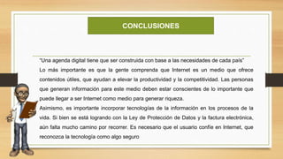 CONCLUSIONES
“Una agenda digital tiene que ser construida con base a las necesidades de cada país”
Lo más importante es que la gente comprenda que Internet es un medio que ofrece
contenidos útiles, que ayudan a elevar la productividad y la competitividad. Las personas
que generan información para este medio deben estar conscientes de lo importante que
puede llegar a ser Internet como medio para generar riqueza.
Asimismo, es importante incorporar tecnologías de la información en los procesos de la
vida. Si bien se está logrando con la Ley de Protección de Datos y la factura electrónica,
aún falta mucho camino por recorrer. Es necesario que el usuario confíe en Internet, que
reconozca la tecnología como algo seguro
 